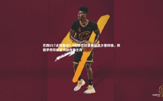 开云体育官网_巴西U17点球鏖战5-4险胜巴拉圭晋级世少赛四强，佩德罗燃尽能量铸就传奇之夜